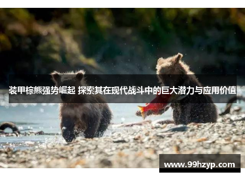 装甲棕熊强势崛起 探索其在现代战斗中的巨大潜力与应用价值